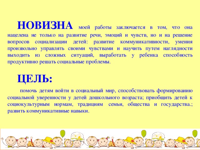 НОВИЗНА  моей работы заключается в том, что она нацелена не только на развитие речи, эмоций и чувств, но и на решение вопросов социализации детей: развитие коммуникативности, умения произвольно управлять своими чувствами и научить путем наглядности выходить из сложных ситуаций, выработать у ребенка способность продуктивно решать социальные проблемы .  ЦЕЛЬ:  помочь детям войти в социальный мир, способствовать формированию социальной уверенности у детей дошкольного возраста; приобщить детей к социокультурным нормам, традициям  семьи, общества и государства.; развить коммуникативные навыки.  