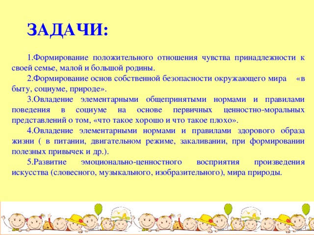 ЗАДАЧИ:  1.Формирование положительного отношения чувства принадлежности к своей семье, малой и большой родины. 2.Формирование основ собственной безопасности окружающего мира «в быту, социуме, природе». 3.Овладение элементарными общепринятыми нормами и правилами поведения в социуме на основе первичных ценностно-моральных представлений о том, «что такое хорошо и что такое плохо». 4.Овладение элементарными нормами и правилами здорового образа жизни ( в питании, двигательном режиме, закаливании, при формировании полезных привычек и др.). 5.Развитие эмоционально-ценностного восприятия произведения искусства (словесного, музыкального, изобразительного), мира природы.  