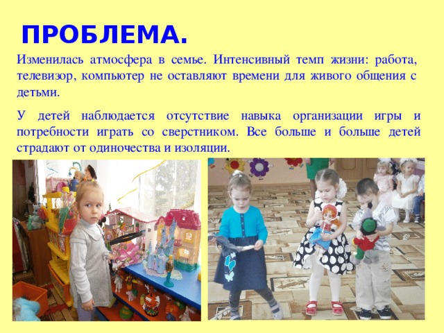 ПРОБЛЕМА. Изменилась атмосфера в семье. Интенсивный темп жизни: работа, телевизор, компьютер не оставляют времени для живого общения с детьми. У детей наблюдается отсутствие навыка организации игры и потребности играть со сверстником. Все больше и больше детей страдают от одиночества и изоляции.  