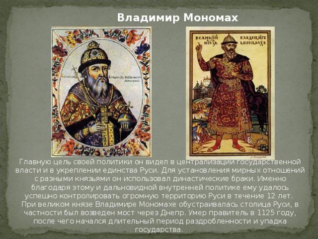 Владимир Мономах Главную цель своей политики он видел в централизации государственной власти и в укреплении единства Руси. Для установления мирных отношений с разными князьями он использовал династические браки. Именно благодаря этому и дальновидной внутренней политике ему удалось успешно контролировать огромную территорию Руси в течение 12 лет. При великом князе Владимире Мономахе обустраивалась столица Руси, в частности был возведен мост через Днепр. Умер правитель в 1125 году, после чего начался длительный период раздробленности и упадка государства.