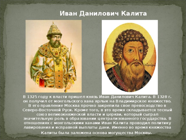 Иван Данилович Калита В 1325 году к власти пришел князь Иван Данилович Калита. В 1328 г. он получил от монгольского хана ярлык на Владимирское княжество. В его правление Москва прочно закрепила свое превосходство в Северо-Восточной Руси. Кроме того, в это время складывается тесный союз великокняжеской власти и церкви, который сыграл значительную роль в образовании централизованного государства. В отношениях с монгольскими ханами Иван Калита проводил политику лавирования и исправной выплаты дани. Именно во время княжества Калиты была заложена основа могущества Москвы.