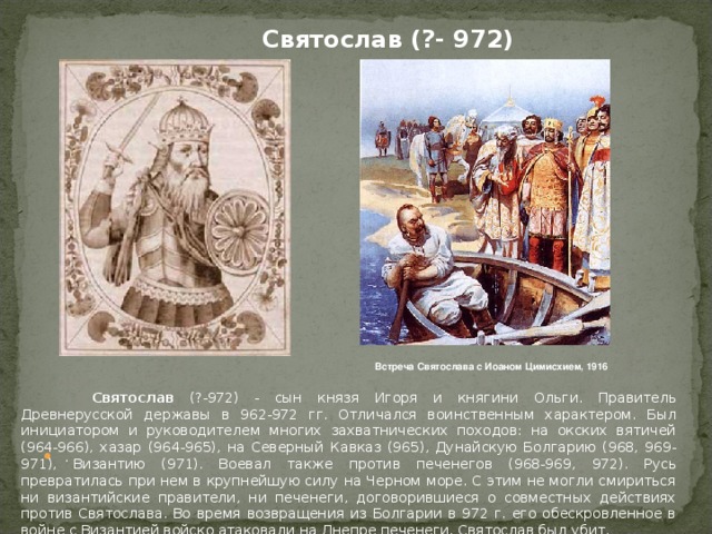 Святослав (?- 972) Встреча Святослава с Иоаном Цимисхием, 1916   Святослав (?-972) - сын князя Игоря и княгини Ольги. Правитель Древнерусской державы в 962-972 гг. Отличался воинственным характером. Был инициатором и руководителем многих захватнических походов: на окских вятичей (964-966), хазар (964-965), на Северный Кавказ (965), Дунайскую Болгарию (968, 969-971), Византию (971). Воевал также против печенегов (968-969, 972). Русь превратилась при нем в крупнейшую силу на Черном море. С этим не могли смириться ни византийские правители, ни печенеги, договорившиеся о совместных действиях против Святослава. Во время возвращения из Болгарии в 972 г. его обескровленное в войне с Византией войско атаковали на Днепре печенеги. Святослав был убит.