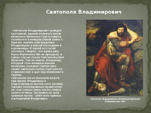 Святополк Владимирович   Святополк Владимирович рождён гречанкой, вдовой великого князя киевского Ярополка Святославича, погибшего в междоусобной войне с братом, князем новгородским Владимиром и взятой последним в наложницы. В одной из статей летопись говорит, что вдова уже была беременна ( бе не праздна ), в таком случае отцом Святополка был Ярополк. Тем не менее, Владимир, который стал великим князем киевским, называл Святополка своим законным сыном (третьим по старшинству) и дал ему княжение в Турове.  Святополк хотел большой власти при жизни Владимира и подготавливал против него заговор. Однако полноправным правителем он стал только лишь после смерти  своего отчима. Заслужил он трон  грязным путем – убил всех прямых наследников Владимира. Святополк Владимирович Окаянный,Художник В.Шереметьев. 1867