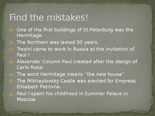 Find the mistakes! One of the first buildings of St.Peterburg was the Hermitage. The Northern was lasted 30 years. Tresini came to work in Russia at the invitation of Paul I Alexander Column Paul created after the design of Carlo Rossi The word Hermitage means “the new house” The Mikhaylovsky Castle was erected for Empress Elisabeth Petrivna. Paul I spent his childhood in Summer Palace in Moscow 