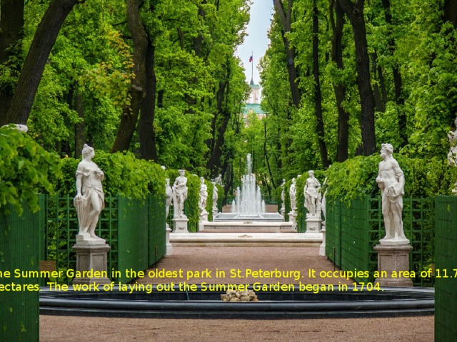 The Summer Garden in the oldest park in St.Peterburg. It occupies an area of 11.7 Hectares. The work of laying out the Summer Garden began in 1704. 