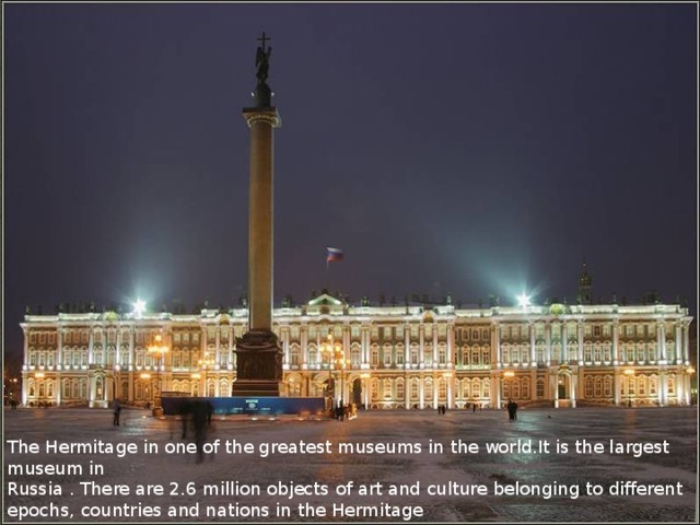 The Hermitage in one of the greatest museums in the world.It is the largest museum in Russia . There are 2.6 million objects of art and culture belonging to different epochs, countries and nations in the Hermitage 