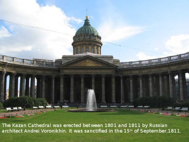 The Kazan Cathedral was erected between 1801 and 1811 by Russian architect Andrei Voronikhin. It was sanctified in the 15 th of September,1811. 