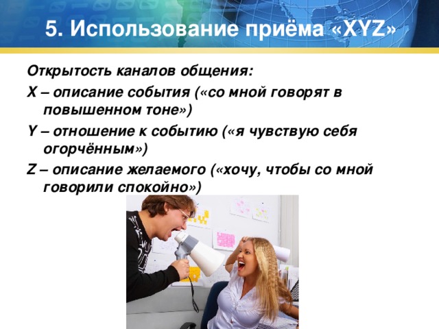5. Использование приёма « XYZ » Открытость каналов общения: X – описание события («со мной говорят в повышенном тоне») Y – отношение к событию («я чувствую себя огорчённым») Z – описание желаемого («хочу, чтобы со мной говорили спокойно») 