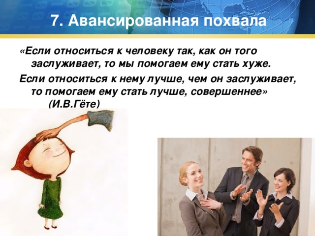 7. Авансированная похвала «Если относиться к человеку так, как он того заслуживает, то мы помогаем ему стать хуже. Если относиться к нему лучше, чем он заслуживает, то помогаем ему стать лучше, совершеннее» (И.В.Гёте) 
