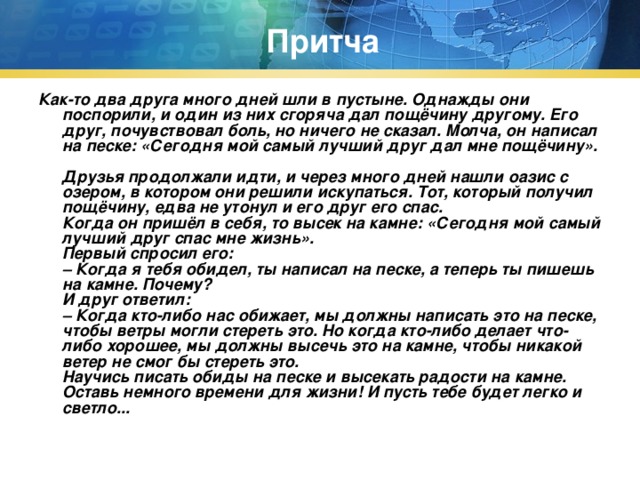 Притча Как-то два друга много дней шли в пустыне. Однажды они поспорили, и один из них сгоряча дал пощёчину другому. Его друг, почувствовал боль, но ничего не сказал. Молча, он написал на песке: «Сегодня мой самый лучший друг дал мне пощёчину».  Друзья продолжали идти, и через много дней нашли оазис с озером, в котором они решили искупаться. Тот, который получил пощёчину, едва не утонул и его друг его спас.  Когда он пришёл в себя, то высек на камне: «Сегодня мой самый лучший друг спас мне жизнь».  Первый спросил его:  – Когда я тебя обидел, ты написал на песке, а теперь ты пишешь на камне. Почему?  И друг ответил:  – Когда кто-либо нас обижает, мы должны написать это на песке, чтобы ветры могли стереть это. Но когда кто-либо делает что-либо хорошее, мы должны высечь это на камне, чтобы никакой ветер не смог бы стереть это.  Научись писать обиды на песке и высекать радости на камне. Оставь немного времени для жизни! И пусть тебе будет легко и светло...   