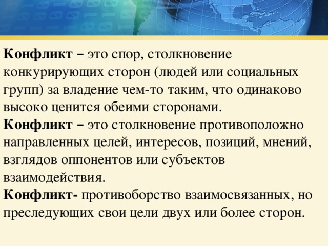 Конфликт  – это спор, столкновение конкурирующих сторон (людей или социальных групп) за владение чем-то таким, что одинаково высоко ценится обеими сторонами. Конфликт  – это столкновение противоположно направленных целей, интересов, позиций, мнений, взглядов оппонентов или субъектов взаимодействия. Конфликт- противоборство взаимосвязанных, но преследующих свои цели двух или более сторон. 