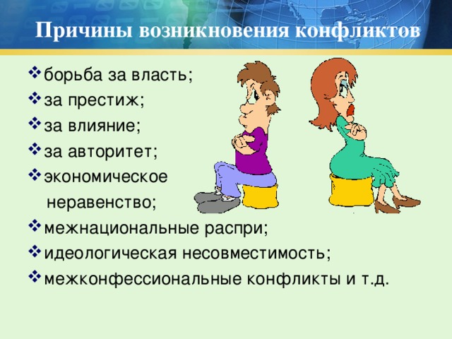 Причины возникновения конфликтов борьба за власть; за престиж; за влияние; за авторитет; экономическое  неравенство; межнациональные распри; идеологическая несовместимость; межконфессиональные конфликты и т.д.  