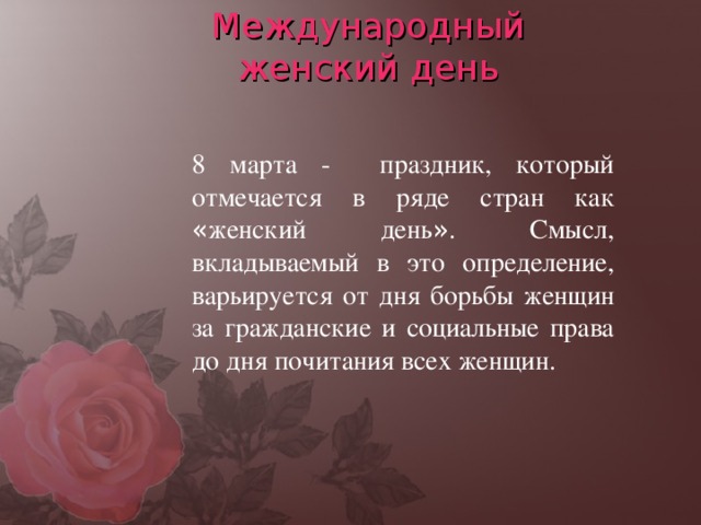 Международный  женский день 8 марта - праздник, который отмечается в ряде стран как « женский день » . Смысл, вкладываемый в это определение, варьируется от дня борьбы женщин за гражданские и социальные права до дня почитания всех женщин.  