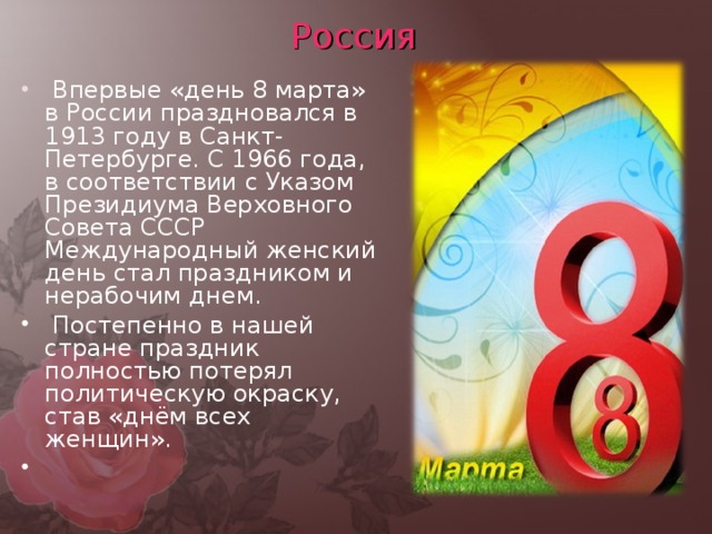 Россия  Впервые «день 8 марта» в России праздновался в 1913 году в Санкт-Петербурге. С 1966 года, в соответствии с Указом Президиума Верховного Совета СССР Международный женский день стал праздником и нерабочим днем.  Постепенно в нашей стране праздник полностью потерял политическую окраску, став «днём всех женщин».   