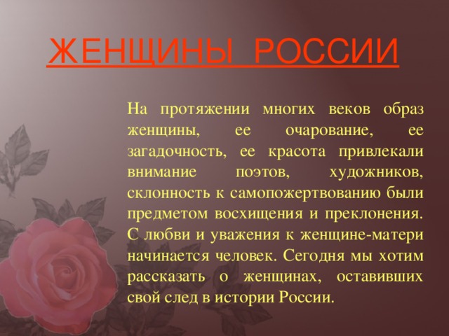 На протяжении многих веков образ женщины, ее очарование, ее загадочность, ее красота привлекали внимание поэтов, художников, склонность к самопожертвованию были предметом восхищения и преклонения. С любви и уважения к женщине-матери начинается человек. Сегодня мы хотим рассказать о женщинах, оставивших свой след в истории России. ЖЕНЩИНЫ РОССИИ 