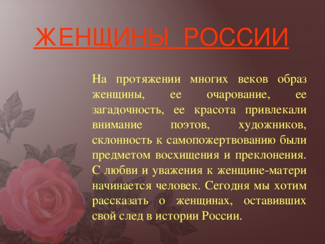 На протяжении многих веков образ женщины, ее очарование, ее загадочность, ее красота привлекали внимание поэтов, художников, склонность к самопожертвованию были предметом восхищения и преклонения. С любви и уважения к женщине-матери начинается человек. Сегодня мы хотим рассказать о женщинах, оставивших свой след в истории России. ЖЕНЩИНЫ РОССИИ 