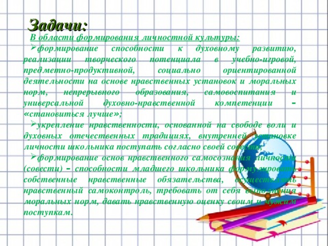        В области формирования личностной культуры: формирование способности к духовному развитию, реализации творческого потенциала в учебно-игровой, предметно-продуктивной, социально ориентированной деятельности на основе нравственных установок и моральных норм, непрерывного образования, самовоспитания и универсальной духовно-нравственной компетенции –  « становиться лучше » ; укрепление нравственности, основанной на свободе воли и духовных отечественных традициях, внутренней установке личности школьника поступать согласно своей совести; формирование основ нравственного самосознания личности (совести) – способности младшего школьника формулировать собственные нравственные обязательства, осуществлять нравственный самоконтроль, требовать от себя выполнения моральных норм, давать нравственную оценку своим и чужим поступкам. Задачи:   