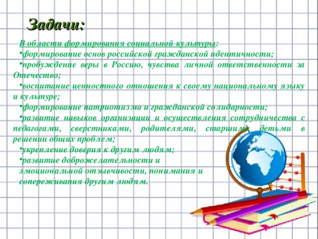                            В области формирования социальной культуры : формирование основ российской гражданской идентичности; пробуждение веры в Россию, чувства личной ответственности за Отечество; воспитание ценностного отношения к своему национальному языку и культуре; формирование патриотизма и гражданской солидарности; развитие навыков организации и осуществления сотрудничества с педагогами, сверстниками, родителями, старшими детьми в решении общих проблем; укрепление доверия к другим людям; развитие доброжелательности и эмоциональной отзывчивости, понимания и сопереживания другим людям. Задачи:          
