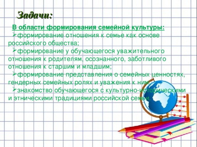                 В области формирования семейной культуры: формирование отношения к семье как основе российского общества; формирование у обучающегося уважительного отношения к родителям, осознанного, заботливого отношения к старшим и младшим; формирование представления о семейных ценностях, гендерных семейных ролях и уважения к ним; знакомство обучающегося с культурно-историческими и этническими традициями российской семьи. Задачи:          