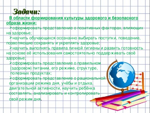                      В области формирования культуры здорового и безопасного образа жизни: сформировать представление о позитивных факторах, влияющих на здоровье; научить обучающихся осознанно выбирать поступки, поведение, позволяющие сохранять и укреплять здоровье; научить выполнять правила личной гигиены и развить готовность на основе её использования самостоятельно поддерживать своё здоровье; сформировать представление о правильном  (здоровом) питании, его режиме, структуре,  полезных продуктах; сформировать представление о рациональной организации режима дня, учёбы и отдыха, двигательной активности, научить ребёнка составлять, анализировать и контролировать свой режим дня . Задачи:          
