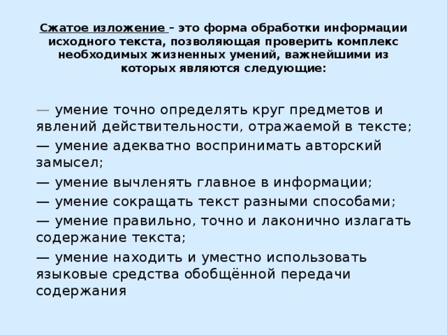 Сжатое изложение – это форма обработки информации исходного текста, позволяющая проверить комплекс необходимых жизненных умений, важнейшими из которых являются следующие:   — умение точно определять круг предметов и явлений действительности, отражаемой в тексте; — умение адекватно воспринимать авторский замысел; — умение вычленять главное в информации; — умение сокращать текст разными способами; — умение правильно, точно и лаконично излагать содержание текста; — умение находить и уместно использовать языковые средства обобщённой передачи содержания 