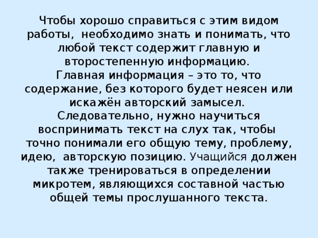 Чтобы хорошо справиться с этим видом работы, необходимо знать и понимать, что любой текст содержит главную и второстепенную информацию.  Главная информация – это то, что содержание, без которого будет неясен или искажён авторский замысел.  Следовательно, нужно научиться воспринимать текст на слух так, чтобы точно понимали его общую тему, проблему, идею, авторскую позицию. Учащийся должен также тренироваться в определении микротем, являющихся составной частью общей темы прослушанного текста.   