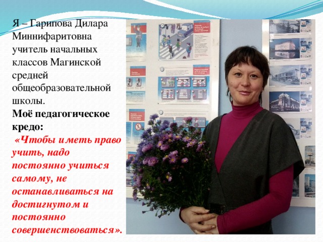 Я – Гарипова Дилара Миннифаритовна учитель начальных классов Магинской средней общеобразовательной школы. Моё педагогическое кредо:  «Чтобы иметь право учить, надо постоянно учиться самому, не останавливаться на достигнутом и постоянно совершенствоваться».