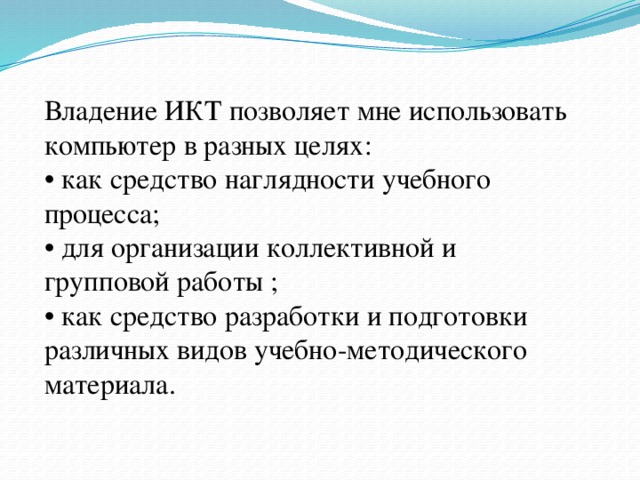 Владение ИКТ позволяет мне использовать компьютер в разных целях:   • как средство наглядности учебного процесса;  • для организации коллективной и групповой работы ;   • как средство разработки и подготовки различных видов учебно-методического материала. 