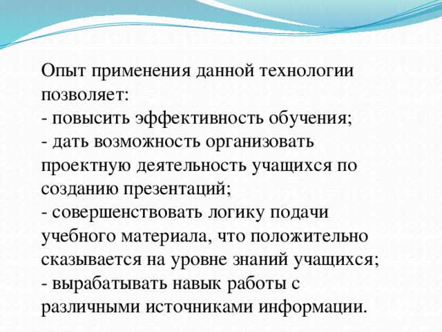 Опыт применения данной технологии позволяет:   - повысить эффективность обучения;   - дать возможность организовать проектную деятельность учащихся по созданию презентаций;   - совершенствовать логику подачи учебного материала, что положительно сказывается на уровне знаний учащихся;   - вырабатывать навык работы с различными источниками информации. 