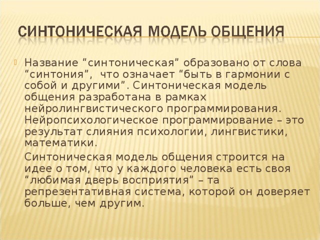 Название “синтоническая” образовано от слова “синтония”, что означает “быть в гармонии с собой и другими”. Синтоническая модель общения разработана в рамках нейролингвистического программирования. Нейропсихологическое программирование – это результат слияния психологии, лингвистики, математики.  Синтоническая модель общения строится на идее о том, что у каждого человека есть своя “любимая дверь восприятия” – та репрезентативная система, которой он доверяет больше, чем другим. 