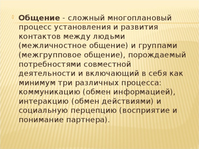 Общение - сложный многоплановый процесс установления и развития контактов между людьми (межличностное общение) и группами (межгрупповое общение), порождаемый потребностями совместной деятельности и включающий в себя как минимум три различных процесса: коммуникацию (обмен информацией), интеракцию (обмен действиями) и социальную перцепцию (восприятие и понимание партнера).  