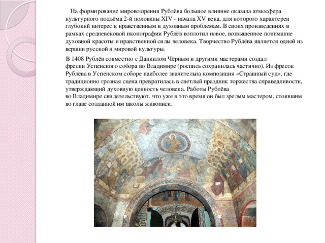 На формирование мировоззрения Рублёва большое влияние оказала атмосфера культурного подъёма 2-й половины XIV - начала XV века, для которого характерен глубокий интерес к нравственным и духовным проблемам. В своих произведениях в рамках средневековой иконографии Рублёв воплотил новое, возвышенное понимание духовной красоты и нравственной силы человека. Творчество Рублёва является одной из вершин русской и мировой культуры.  В 1408 Рублёв совместно с Даниилом Чёрным и другими мастерами создал фрески Успенского собора во Владимире (роспись сохранилась частично). Из фресок Рублёва в Успенском соборе наиболее значительна композиция «Страшный суд», где традиционно грозная сцена превратилась в светлый праздник торжества справедливости, утверждающий духовную ценность человека. Работы Рублёва во Владимире свидетельствуют, что уже в это время он был зрелым мастером, стоявшим во главе созданной им школы живописи.