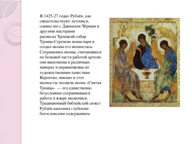 В 1425-27 годах Рублёв, как свидетельствуют летописи, совместно с Даниилом Чёрным и другими мастерами расписал Троицкий собор Троице-Сергиева монастыря и создал иконы его иконостаса. Сохранились иконы, считающиеся по большей части работой артели; они выполнены в различных манерах и неравноценны по художественным качествам. Вероятно, именно в этот иконостас входила икона «Святая Троица»  — его единственно безусловная сохранившаяся работа в жанре иконописи. Традиционный библейский сюжет Рублёв наполнил глубоким богословским содержанием.