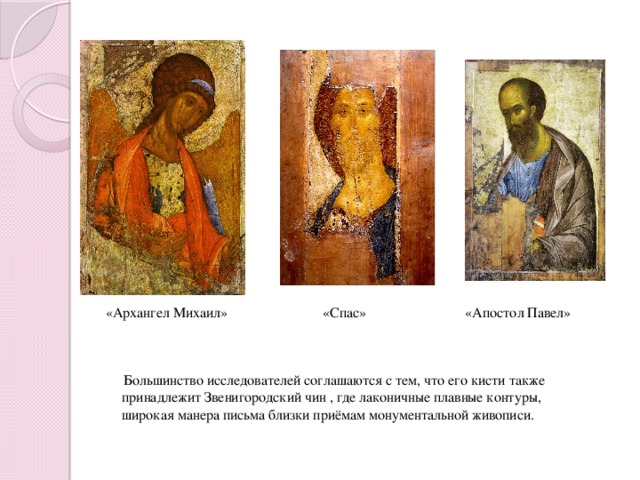   «Архангел Михаил» «Спас» «Апостол Павел»  Большинство исследователей соглашаются с тем, что его кисти также принадлежит Звенигородский чин , где лаконичные плавные контуры, широкая манера письма близки приёмам монументальной живописи.