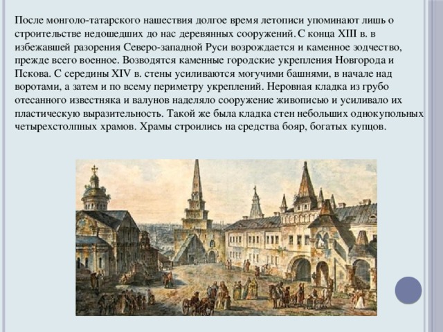 После монголо-татарского нашествия долгое время летописи упоминают лишь о строительстве недошедших до нас деревянных сооружений.   С конца XIII в. в избежавшей разорения Северо-западной Руси возрождается и каменное зодчество, прежде всего военное. Возводятся каменные городские укрепления Новгорода и Пскова. С середины XIV в. стены усиливаются могучими башнями, в начале над воротами, а затем и по всему периметру укреплений. Неровная кладка из грубо отесанного известняка и валунов наделяло сооружение живописью и усиливало их пластическую выразительность. Такой же была кладка стен небольших однокупольных четырехстолпных храмов. Храмы строились на средства бояр, богатых купцов.