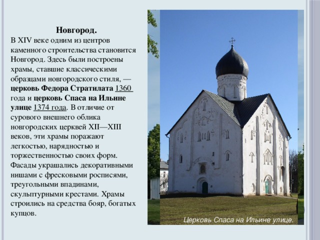 Новгород. В XIV веке одним из центров каменного строительства становится Новгород. Здесь были построены храмы, ставшие классическими образцами новгородского стиля, — церковь Федора Стратилата 1360 года и церковь Спаса на Ильине улице 1374 года . В отличие от сурового внешнего облика новгородских церквей XII—XIII веков, эти храмы поражают легкостью, нарядностью и торжественностью своих форм. Фасады украшались декоративными нишами с фресковыми росписями, треугольными впадинами, скульптурными крестами. Храмы строились на средства бояр, богатых купцов.  Церковь Федора Стратилата .  Церковь Спаса на Ильине улице .