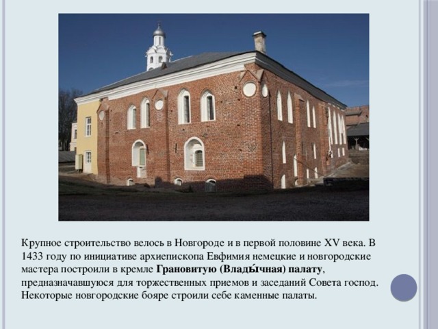 Крупное строительство велось в Новгороде и в первой половине XV века. В 1433 году по инициативе архиепископа Евфимия немецкие и новгородские мастера построили в кремле Грановитую (Влады́чная) палату , предназначавшуюся для торжественных приемов и заседаний Совета господ. Некоторые новгородские бояре строили себе каменные палаты.