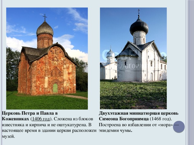 Церковь Петра и Павла в Кожевниках  ( 1406 год ). Сложена из блоков известняка и кирпича и не оштукатурена. В настоящее время в здании церкви расположен музей. Двухэтажная миниатюрная церковь Симеона Богоприимца  (1468 год). Построена во избавлении от «мора» — эпидемии чумы .