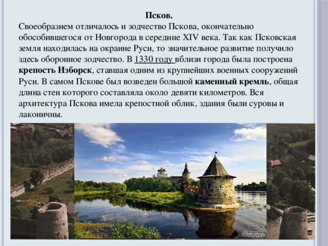 Псков. Своеобразием отличалось и зодчество Пскова, окончательно обособившегося от Новгорода в середине XIV века. Так как Псковская земля находилась на окраине Руси, то значительное развитие получило здесь оборонное зодчество. В 1330 году вблизи города была построена крепость Изборск , ставшая одним из крупнейших военных сооружений Руси. В самом Пскове был возведен большой каменный кремль , общая длина стен которого составляла около девяти километров. Вся архитектура Пскова имела крепостной облик, здания были суровы и лаконичны.