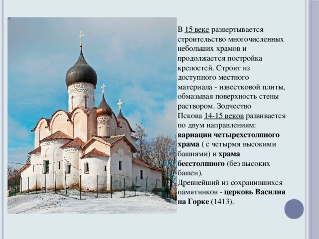 В  15 веке  развертывается строительство многочисленных небольших храмов и продолжается постройка крепостей. Строят из доступного местного материала - известковой плиты, обмазывая поверхность стены раствором. Зодчество Пскова  14-15 веков  развивается по двум направлениям: вариации четырехстолпного храма ( с четырмя высокими башнями)  и храма бесстолпного (без высоких башен). Древнейший из сохранившихся памятников - церковь Василия на Горке (1413).