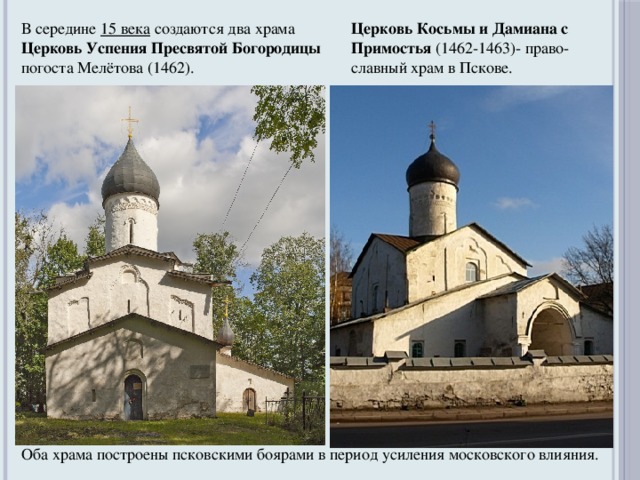 В середине 15 века  создаются два храма Церковь Успения Пресвятой Богородицы погоста Мелётова (1462). Церковь Косьмы и Дамиана с Примостья  (1462-1463)- право- славный храм в Пскове. Оба храма построены псковскими боярами в период усиления московского влияния.