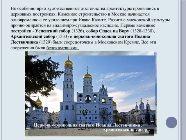Но особенно ярко художественные достоинства архитектуры проявились в церковных постройках. Каменное строительство в Москве начинается одновременно с ее усилением при Иване Калите. Развитие московской культуры прочно опирается на владимиро-суздальское наследие. Первые каменные постройки - Успенский собор (1326), собор Спаса на Бору (1328-1330), Архангельский собор (1333) и церковь-колокольня святого Иоанна Лествичника (1329) были сосредоточены в Московском Кремле. Все эти сооружения были белокаменными. Церковь-колокольня святого Иоанна Лествичника . Успенский собор . Собор Спаса на Бору . Архангельский собор .