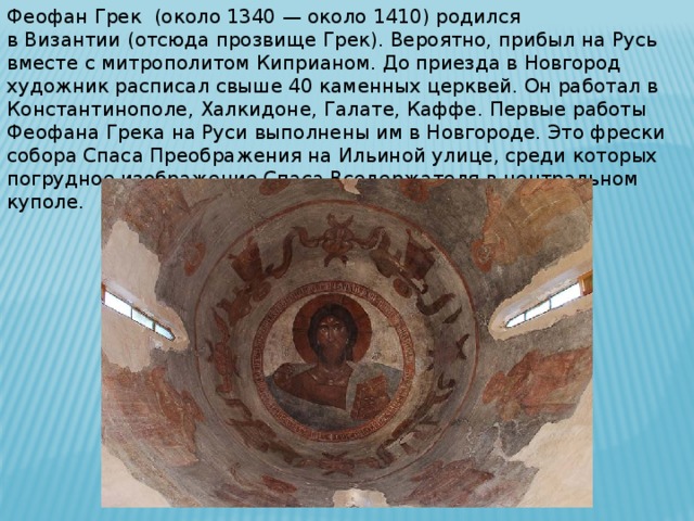 Феофан Грек  (около 1340 — около 1410) родился в Византии (отсюда прозвище Грек). Вероятно, прибыл на Русь вместе с митрополитом Киприаном. До приезда в Новгород художник расписал свыше 40 каменных церквей. Он работал в Константинополе, Халкидоне, Галате, Каффе. Первые работы Феофана Грека на Руси выполнены им в Новгороде. Это фрески собора Спаса Преображения на Ильиной улице, среди которых погрудное изображение Спаса Вседержателя в центральном куполе.