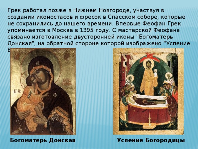 Грек работал позже в Нижнем Новгороде, участвуя в создании иконостасов и фресок в Спасском соборе, которые не сохранились до нашего времени. Впервые Феофан Грек упоминается в Москве в 1395 году. С мастерской Феофана связано изготовление двусторонней иконы 