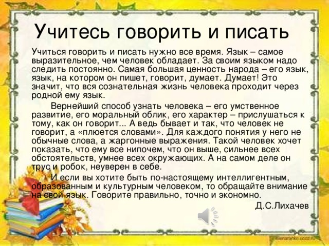 Учитесь говорить и писать   Учиться говорить и писать нужно все время. Язык – самое выразительное, чем человек обладает. За своим языком надо следить постоянно. Самая большая ценность народа – его язык, язык, на котором он пишет, говорит, думает. Думает! Это значит, что вся сознательная жизнь человека проходит через родной ему язык.   Вернейший способ узнать человека – его умственное развитие, его моральный облик, его характер – прислушаться к тому, как он говорит... А ведь бывает и так, что человек не говорит, а «плюется словами». Для каждого понятия у него не обычные слова, а жаргонные выражения. Такой человек хочет показать, что ему все нипочем, что он выше, сильнее всех обстоятельств, умнее всех окружающих. А на самом деле он трус и робок, неуверен в себе.   И если вы хотите быть по-настоящему интеллигентным, образованным и культурным человеком, то обращайте внимание на свой язык. Говорите правильно, точно и экономно. Д.С.Лихачев 