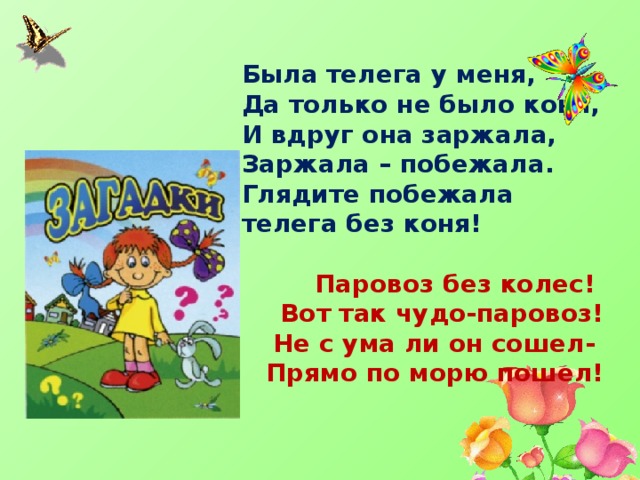 Была телега у меня, Да только не было коня, И вдруг она заржала, Заржала – побежала. Глядите побежала телега без коня!    Паровоз без колес! Вот так чудо-паровоз! Не с ума ли он сошел- Прямо по морю пошел!     