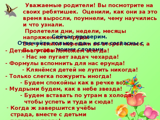  Уважаемые родители! Вы посмотрите на своих ребятишек. Оценили, как они за это время выросли, поумнели, чему научились и что узнали.  Пролетели дни, недели, месяцы напряженного труда. Все ученики перешли во второй класс, а Вы готовы? Сейчас проверим. Отвечайте только «да», если согласны с моими словами - Детям в учёбе поможем всегда!  - Нас не пугает задач чехарда! - Формулы вспомнить для нас ерунда!  - Клянёмся детей не лупить никогда! - Только слегка пожурить иногда!  - Будем спокойны как в речке вода! - Мудрыми будем, как в небе звезда!  - Будем вставать по утрам в холода,  чтобы успеть и туда и сюда! Когда ж завершится учёбы страда, вместе с детьми  погуляем тогда! 