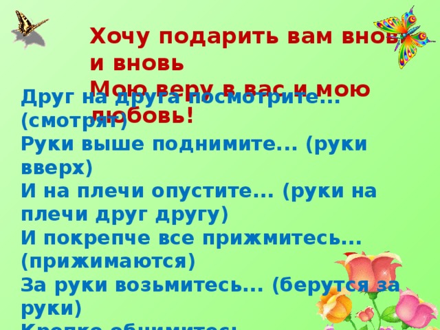 Хочу подарить вам вновь и вновь Мою веру в вас и мою любовь! Друг на друга посмотрите... (смотрят) Руки выше поднимите... (руки вверх) И на плечи опустите... (руки на плечи друг другу) И покрепче все прижмитесь... (прижимаются) За руки возьмитесь... (берутся за руки) Крепко обнимитесь... (обнимаются) Нос об нос потритесь дружно... (трутся носами) А зачем вам это нужно? Потому что это... (дружба) 