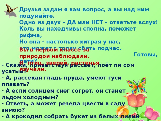 Друзья задам я вам вопрос, а вы над ним подумайте. Одно из двух – ДА или НЕТ – ответьте вслух! Коль вы находчивы сполна, поможет рифма, Но она - настолько хитрая у нас, что может с толку сбить подчас.  Готовы, дети? Вы в первом классе за природой наблюдали. И птиц, зверей, растенья изучали. - Скажи, приветствуя рассвет, поёт ли сом усатый? - А, рассекая гладь пруда, умеют гуси плавать? - А если солнцем снег согрет, он станет льдом холодным? - Ответь, а может резеда цвести в саду зимою? - А крокодил собрать букет из белых лилий может? - Верблюд способен, дай ответ, идти три дня без пищи? – В конце спросить пришла пора, а вам понравилась игра? 
