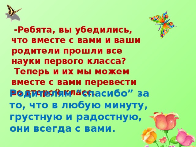  -Ребята, вы убедились, что вместе с вами и ваши родители прошли все науки первого класса?  Теперь и их мы можем вместе с вами перевести во второй класс. Родителям “спасибо” за то, что в любую минуту, грустную и радостную, они всегда с вами. 